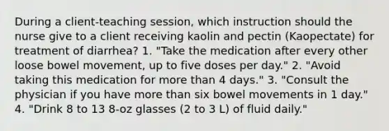 During a client-teaching session, which instruction should the nurse give to a client receiving kaolin and pectin (Kaopectate) for treatment of diarrhea? 1. "Take the medication after every other loose bowel movement, up to five doses per day." 2. "Avoid taking this medication for more than 4 days." 3. "Consult the physician if you have more than six bowel movements in 1 day." 4. "Drink 8 to 13 8-oz glasses (2 to 3 L) of fluid daily."