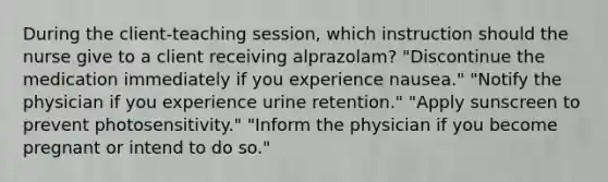 During the client-teaching session, which instruction should the nurse give to a client receiving alprazolam? "Discontinue the medication immediately if you experience nausea." "Notify the physician if you experience urine retention." "Apply sunscreen to prevent photosensitivity." "Inform the physician if you become pregnant or intend to do so."