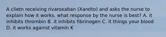 A clietn receiving rivaroxaban (Xarelto) and asks the nurse to explain how it works. what response by the nurse is best? A. it inhibits thrombin B. it inhibits fibrinogen C. it things your blood D. it works against vitamin K