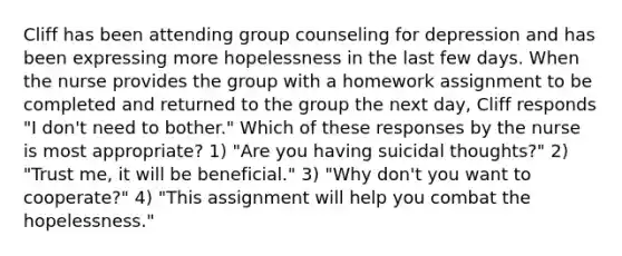 Cliff has been attending group counseling for depression and has been expressing more hopelessness in the last few days. When the nurse provides the group with a homework assignment to be completed and returned to the group the next day, Cliff responds "I don't need to bother." Which of these responses by the nurse is most appropriate? 1) "Are you having suicidal thoughts?" 2) "Trust me, it will be beneficial." 3) "Why don't you want to cooperate?" 4) "This assignment will help you combat the hopelessness."