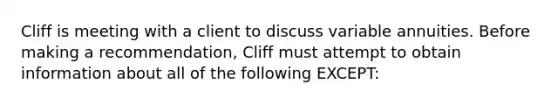 Cliff is meeting with a client to discuss variable annuities. Before making a recommendation, Cliff must attempt to obtain information about all of the following EXCEPT: