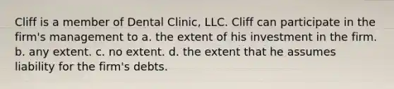 Cliff is a member of Dental Clinic, LLC. Cliff can participate in the firm's management to​ ​a. the extent of his investment in the firm. ​b. any extent. ​c. no extent. ​d. the extent that he assumes liability for the firm's debts.