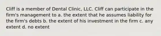 Cliff is a member of Dental Clinic, LLC. Cliff can participate in the firm's management to​ a. the extent that he assumes liability for the firm's debts b. the extent of his investment in the firm c. any extent d. no extent