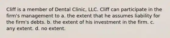 Cliff is a member of Dental Clinic, LLC. Cliff can participate in the firm's management to​ a. ​the extent that he assumes liability for the firm's debts. b. ​the extent of his investment in the firm. c. ​any extent. d. ​no extent.