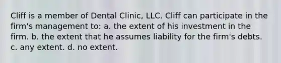 Cliff is a member of Dental Clinic, LLC. Cliff can participate in the firm's management to: a. ​the extent of his investment in the firm. b. ​the extent that he assumes liability for the firm's debts. c. ​any extent. d. ​no extent.