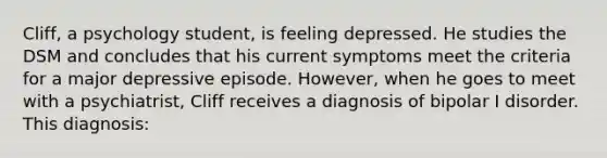 Cliff, a psychology student, is feeling depressed. He studies the DSM and concludes that his current symptoms meet the criteria for a major depressive episode. However, when he goes to meet with a psychiatrist, Cliff receives a diagnosis of bipolar I disorder. This diagnosis: