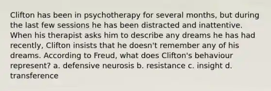 Clifton has been in psychotherapy for several months, but during the last few sessions he has been distracted and inattentive. When his therapist asks him to describe any dreams he has had recently, Clifton insists that he doesn't remember any of his dreams. According to Freud, what does Clifton's behaviour represent? a. defensive neurosis b. resistance c. insight d. transference