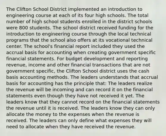 The Clifton School District implemented an introduction to engineering course at each of its four high schools. The total number of high school students enrolled in the district schools were 800 students. The school district received funding for the introduction to engineering course through the local technical programs that the school also offers at its vocational technical center. The school's financial report included they used the accrual basis for accounting when creating government specific financial statements. For budget development and reporting revenue, income and other financial transactions that are not government specific, the Clifton School district uses the cash basis accounting methods. The leaders understands that accrual basis for accounting has the principle that: The leaders realize the revenue will be incoming and can record it on the financial statements even though they have not received it yet. The leaders know that they cannot record on the financial statements the revenue until it is received. The leaders know they can only allocate the money to the expenses when the revenue is received. The leaders can only define what expenses they will need to allocate when they have received the revenue.