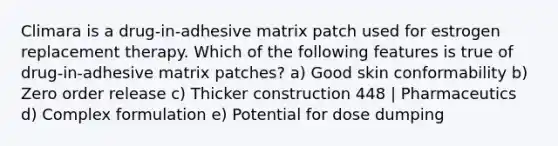 Climara is a drug-in-adhesive matrix patch used for estrogen replacement therapy. Which of the following features is true of drug-in-adhesive matrix patches? a) Good skin conformability b) Zero order release c) Thicker construction 448 | Pharmaceutics d) Complex formulation e) Potential for dose dumping