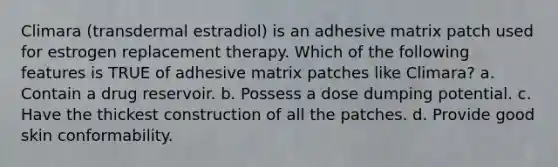 Climara (transdermal estradiol) is an adhesive matrix patch used for estrogen replacement therapy. Which of the following features is TRUE of adhesive matrix patches like Climara? a. Contain a drug reservoir. b. Possess a dose dumping potential. c. Have the thickest construction of all the patches. d. Provide good skin conformability.