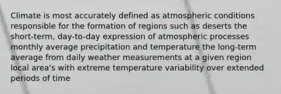 Climate is most accurately defined as atmospheric conditions responsible for the formation of regions such as deserts the short-term, day-to-day expression of atmospheric processes monthly average precipitation and temperature the long-term average from daily weather measurements at a given region local area's with extreme temperature variability over extended periods of time