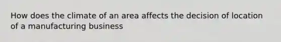 How does the climate of an area affects the decision of location of a manufacturing business