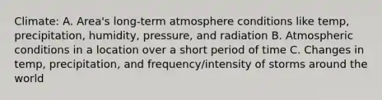 Climate: A. Area's long-term atmosphere conditions like temp, precipitation, humidity, pressure, and radiation B. Atmospheric conditions in a location over a short period of time C. Changes in temp, precipitation, and frequency/intensity of storms around the world