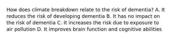 How does climate breakdown relate to the risk of dementia? A. It reduces the risk of developing dementia B. It has no impact on the risk of dementia C. It increases the risk due to exposure to air pollution D. It improves brain function and cognitive abilities