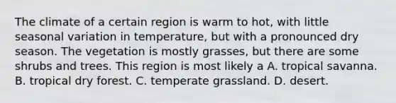 The climate of a certain region is warm to hot, with little seasonal variation in temperature, but with a pronounced dry season. The vegetation is mostly grasses, but there are some shrubs and trees. This region is most likely a A. tropical savanna. B. tropical dry forest. C. temperate grassland. D. desert.