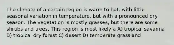 The climate of a certain region is warm to hot, with little seasonal variation in temperature, but with a pronounced dry season. The vegetation is mostly grasses, but there are some shrubs and trees. This region is most likely a A) tropical savanna B) tropical dry forest C) desert D) temperate grassland