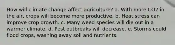 How will climate change affect agriculture? a. With more CO2 in the air, crops will become more productive. b. Heat stress can improve crop growth. c. Many weed species will die out in a warmer climate. d. Pest outbreaks will decrease. e. Storms could flood crops, washing away soil and nutrients.