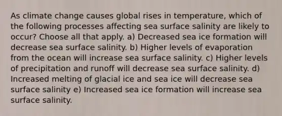 As climate change causes global rises in temperature, which of the following processes affecting sea surface salinity are likely to occur? Choose all that apply. a) Decreased sea ice formation will decrease sea surface salinity. b) Higher levels of evaporation from the ocean will increase sea surface salinity. c) Higher levels of precipitation and runoff will decrease sea surface salinity. d) Increased melting of glacial ice and sea ice will decrease sea surface salinity e) Increased sea ice formation will increase sea surface salinity.