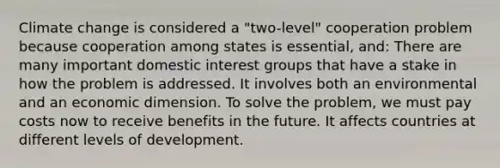 Climate change is considered a "two-level" cooperation problem because cooperation among states is essential, and: There are many important domestic interest groups that have a stake in how the problem is addressed. It involves both an environmental and an economic dimension. To solve the problem, we must pay costs now to receive benefits in the future. It affects countries at different levels of development.