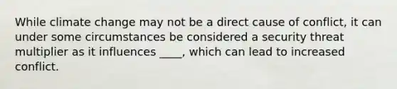 While climate change may not be a direct cause of conflict, it can under some circumstances be considered a security threat multiplier as it influences ____, which can lead to increased conflict.
