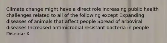 Climate change might have a direct role increasing public health challenges related to all of the following except Expanding diseases of animals that affect people Spread of arboviral diseases Increased antimicrobial resistant bacteria in people Disease X