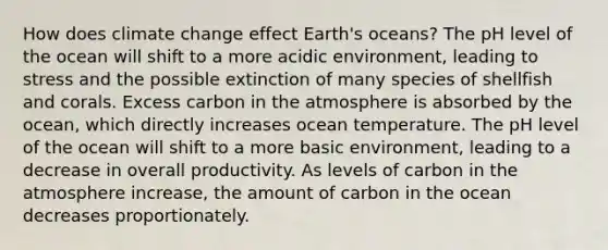 How does climate change effect Earth's oceans? The pH level of the ocean will shift to a more acidic environment, leading to stress and the possible extinction of many species of shellfish and corals. Excess carbon in the atmosphere is absorbed by the ocean, which directly increases ocean temperature. The pH level of the ocean will shift to a more basic environment, leading to a decrease in overall productivity. As levels of carbon in the atmosphere increase, the amount of carbon in the ocean decreases proportionately.