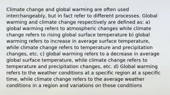 Climate change and global warming are often used interchangeably, but in fact refer to different processes. Global warming and climate change respectively are defined as: a) global warming refers to atmospheric changes while climate change refers to rising global surface temperature b) global warming refers to increase in average surface temperature, while climate change refers to temperature and precipitation changes, etc. c) global warming refers to a decrease in average global surface temperature, while climate change refers to temperature and precipitation changes, etc. d) Global warming refers to the weather conditions at a specific region at a specific time, while climate change refers to the average weather conditions in a region and variations on those conditions