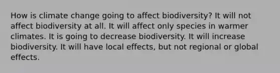 How is climate change going to affect biodiversity? It will not affect biodiversity at all. It will affect only species in warmer climates. It is going to decrease biodiversity. It will increase biodiversity. It will have local effects, but not regional or global effects.