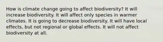 How is climate change going to affect biodiversity? It will increase biodiversity. It will affect only species in warmer climates. It is going to decrease biodiversity. It will have local effects, but not regional or global effects. It will not affect biodiversity at all.