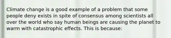 Climate change is a good example of a problem that some people deny exists in spite of consensus among scientists all over the world who say human beings are causing the planet to warm with catastrophic effects. This is because: