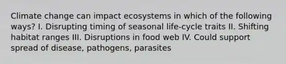 Climate change can impact ecosystems in which of the following ways? I. Disrupting timing of seasonal life-cycle traits II. Shifting habitat ranges III. Disruptions in food web IV. Could support spread of disease, pathogens, parasites