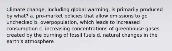 Climate change, including global warming, is primarily produced by what? a. pro-market policies that allow emissions to go unchecked b. overpopulation, which leads to increased consumption c. increasing concentrations of greenhouse gases created by the burning of fossil fuels d. natural changes in the earth's atmosphere