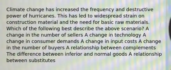 Climate change has increased the frequency and destructive power of hurricanes. This has led to widespread strain on construction material and the need for basic raw materials. Which of the following best describe the above scenario? A change in the number of sellers A change in technology A change in consumer demands A change in input costs A change in the number of buyers A relationship between complements The difference between inferior and normal goods A relationship between substitutes