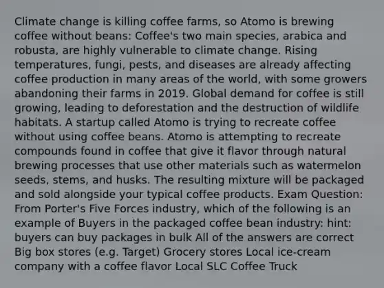 Climate change is killing coffee farms, so Atomo is brewing coffee without beans: Coffee's two main species, arabica and robusta, are highly vulnerable to climate change. Rising temperatures, fungi, pests, and diseases are already affecting coffee production in many areas of the world, with some growers abandoning their farms in 2019. Global demand for coffee is still growing, leading to deforestation and the destruction of wildlife habitats. A startup called Atomo is trying to recreate coffee without using coffee beans. Atomo is attempting to recreate compounds found in coffee that give it flavor through natural brewing processes that use other materials such as watermelon seeds, stems, and husks. The resulting mixture will be packaged and sold alongside your typical coffee products. Exam Question: From Porter's Five Forces industry, which of the following is an example of Buyers in the packaged coffee bean industry: hint: buyers can buy packages in bulk All of the answers are correct Big box stores (e.g. Target) Grocery stores Local ice-cream company with a coffee flavor Local SLC Coffee Truck