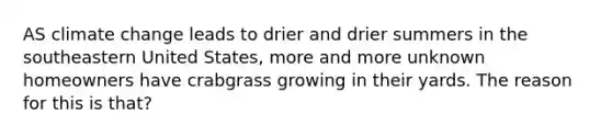 AS climate change leads to drier and drier summers in the southeastern United States, more and more unknown homeowners have crabgrass growing in their yards. The reason for this is that?