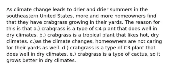 As climate change leads to drier and drier summers in the southeastern United States, more and more homeowners find that they have crabgrass growing in their yards. The reason for this is that a.) crabgrass is a type of C4 plant that does well in dry climates. b.) crabgrass is a tropical plant that likes hot, dry climates. c.)as the climate changes, homeowners are not caring for their yards as well. d.) crabgrass is a type of C3 plant that does well in dry climates. e.) crabgrass is a type of cactus, so it grows better in dry climates.