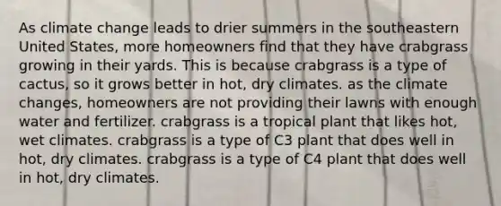 As climate change leads to drier summers in the southeastern United States, more homeowners find that they have crabgrass growing in their yards. This is because crabgrass is a type of cactus, so it grows better in hot, dry climates. as the climate changes, homeowners are not providing their lawns with enough water and fertilizer. crabgrass is a tropical plant that likes hot, wet climates. crabgrass is a type of C3 plant that does well in hot, dry climates. crabgrass is a type of C4 plant that does well in hot, dry climates.