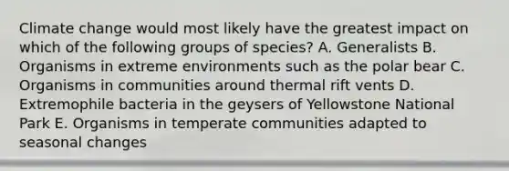 Climate change would most likely have the greatest impact on which of the following groups of species? A. Generalists B. Organisms in extreme environments such as the polar bear C. Organisms in communities around thermal rift vents D. Extremophile bacteria in the geysers of Yellowstone National Park E. Organisms in temperate communities adapted to seasonal changes