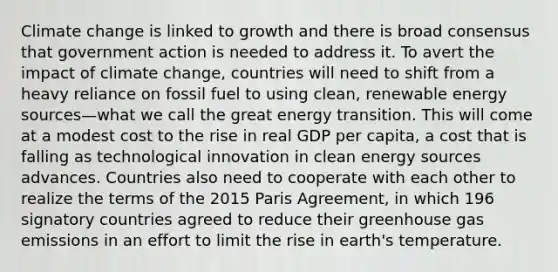 Climate change is linked to growth and there is broad consensus that government action is needed to address it. To avert the impact of climate change, countries will need to shift from a heavy reliance on fossil fuel to using clean, renewable energy sources—what we call the great energy transition. This will come at a modest cost to the rise in real GDP per capita, a cost that is falling as technological innovation in clean energy sources advances. Countries also need to cooperate with each other to realize the terms of the 2015 Paris Agreement, in which 196 signatory countries agreed to reduce their greenhouse gas emissions in an effort to limit the rise in earth's temperature.