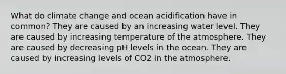 What do climate change and ocean acidification have in common? They are caused by an increasing water level. They are caused by increasing temperature of the atmosphere. They are caused by decreasing pH levels in the ocean. They are caused by increasing levels of CO2 in the atmosphere.