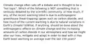 Climate change often sets off a debate and is thought to be a "hot topic". Which of the following is NOT something that is seriously debated by the scientific community. a) How much, if any, of the recent warming trend is due to anthropogenic greenhouse (heat-trapping) gases such as carbon dioxide, and how much of the current warming is due to natural variations in Earth's climate? b)What, if anything, should be done about the anthropogenic effects on climate change and the increasing amounts of carbon dioxide in our atmosphere and how we might alter our lives, mitigate and adapt in order to deal with c) Has Earth been warming on average over the last 150 years?