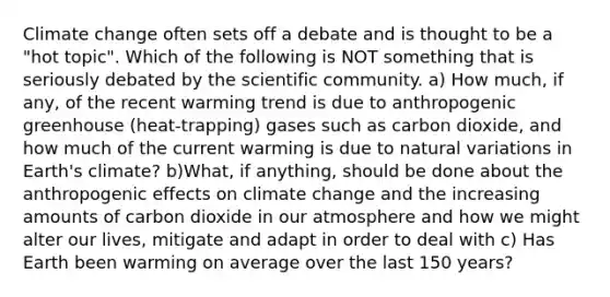 Climate change often sets off a debate and is thought to be a "hot topic". Which of the following is NOT something that is seriously debated by the scientific community. a) How much, if any, of the recent warming trend is due to anthropogenic greenhouse (heat-trapping) gases such as carbon dioxide, and how much of the current warming is due to natural variations in Earth's climate? b)What, if anything, should be done about the anthropogenic effects on climate change and the increasing amounts of carbon dioxide in our atmosphere and how we might alter our lives, mitigate and adapt in order to deal with c) Has Earth been warming on average over the last 150 years?