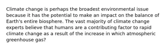 Climate change is perhaps the broadest environmental issue because it has the potential to make an impact on the balance of Earth's entire biosphere. The vast majority of climate change experts believe that humans are a contributing factor to rapid climate change as a result of the increase in which atmospheric greenhouse gas?