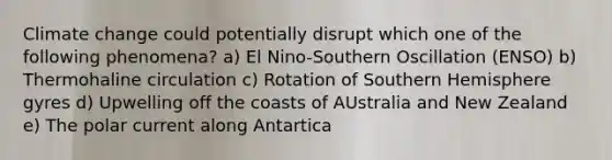 Climate change could potentially disrupt which one of the following phenomena? a) El Nino-Southern Oscillation (ENSO) b) Thermohaline circulation c) Rotation of Southern Hemisphere gyres d) Upwelling off the coasts of AUstralia and New Zealand e) The polar current along Antartica