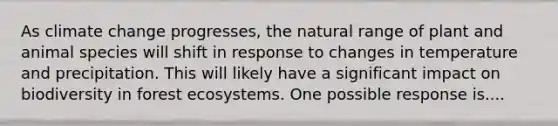 As climate change progresses, the natural range of plant and animal species will shift in response to changes in temperature and precipitation. This will likely have a significant impact on biodiversity in forest ecosystems. One possible response is....