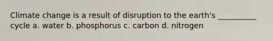 Climate change is a result of disruption to the earth's __________ cycle a. water b. phosphorus c. carbon d. nitrogen