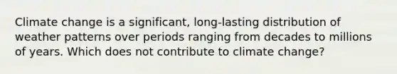 Climate change is a significant, long-lasting distribution of weather patterns over periods ranging from decades to millions of years. Which does not contribute to climate change?