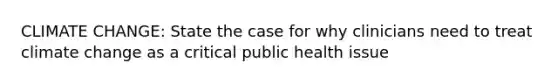 CLIMATE CHANGE: State the case for why clinicians need to treat climate change as a critical public health issue