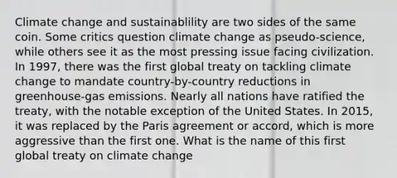 Climate change and sustainablility are two sides of the same coin. Some critics question climate change as pseudo-science, while others see it as the most pressing issue facing civilization. In 1997, there was the first global treaty on tackling climate change to mandate country-by-country reductions in greenhouse-gas emissions. Nearly all nations have ratified the treaty, with the notable exception of the United States. In 2015, it was replaced by the Paris agreement or accord, which is more aggressive than the first one. What is the name of this first global treaty on climate change