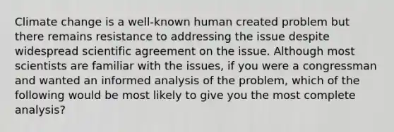 Climate change is a well-known human created problem but there remains resistance to addressing the issue despite widespread scientific agreement on the issue. Although most scientists are familiar with the issues, if you were a congressman and wanted an informed analysis of the problem, which of the following would be most likely to give you the most complete analysis?